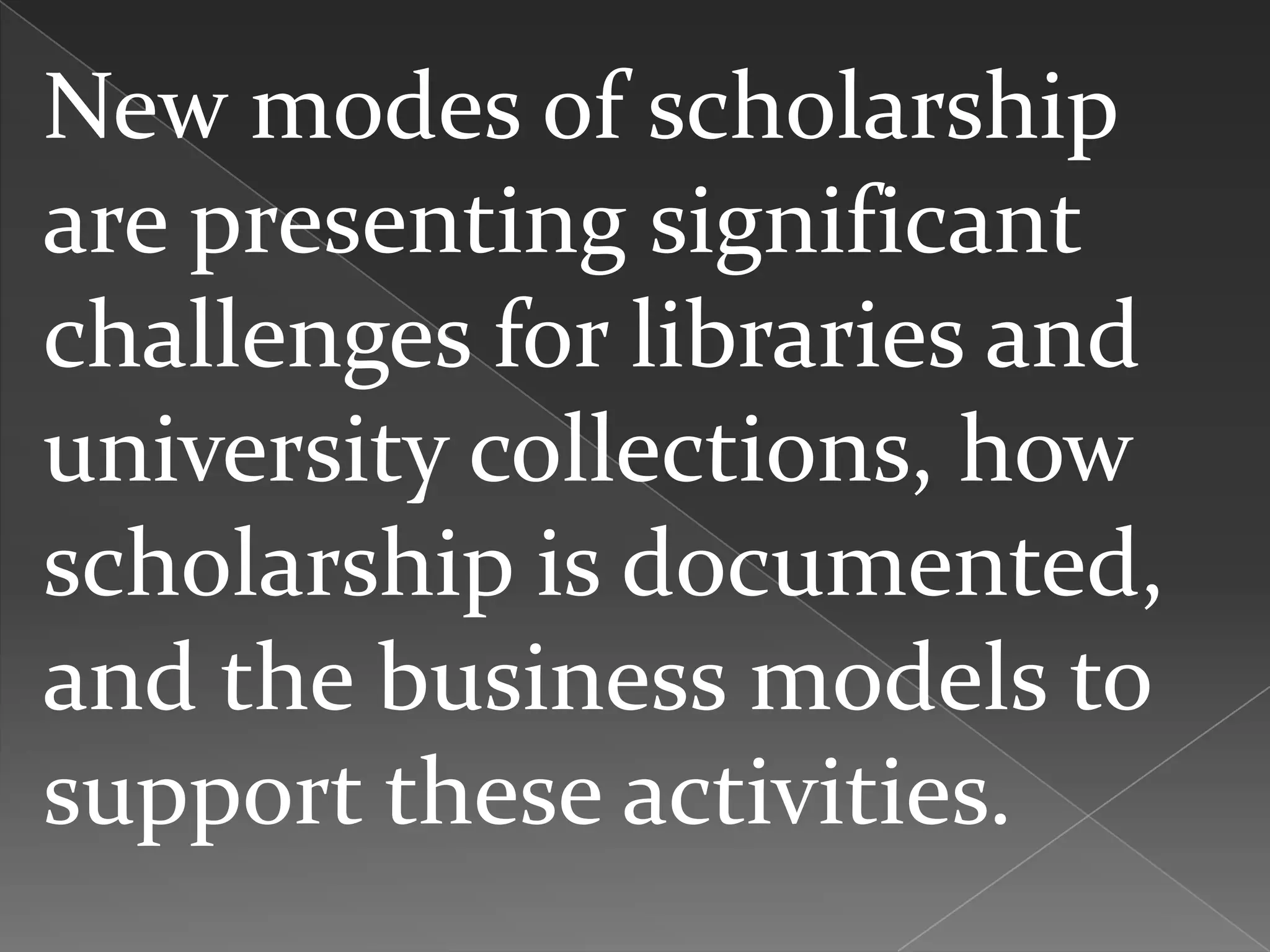 New modes of scholarship
are presenting significant
challenges for libraries and
university collections, how
scholarship is documented,
and the business models to
support these activities.
 