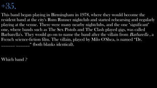 +35.
This band began playing in Birmingham in 1978, where they would become the
resident band at the city's Rum Runner nightclub and started rehearsing and regularly
playing at the venue. There were many nearby nightclubs, and the one "significant"
one, where bands such as The Sex Pistols and The Clash played gigs, was called
Barbarella's. They would go on to name the band after the villain from Barbarella , a
French science-fiction film. The villain, played by Milo O'Shea, is named “Dr.
______ ______“ (both blanks identical).


Which band ?
 