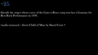 +25.
Identify the singer whose cover of the Guns n Roses song won her a Grammy for
Best Rock Performance in 1999.


<audio removed – Sweet Child of Mine by Sheryl Crow >
 
