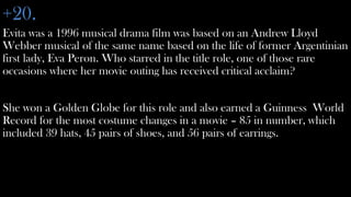 +20.
Evita was a 1996 musical drama film was based on an Andrew Lloyd
Webber musical of the same name based on the life of former Argentinian
first lady, Eva Peron. Who starred in the title role, one of those rare
occasions where her movie outing has received critical acclaim?


She won a Golden Globe for this role and also earned a Guinness World
Record for the most costume changes in a movie – 85 in number, which
included 39 hats, 45 pairs of shoes, and 56 pairs of earrings.
 