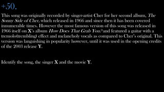 +50.
This song was originally recorded by singer-artist Cher for her second album, The
Sonny Side of Cher, which released in 1966 and since then it has been covered
innumerable times. However the most famous version of this song was released in
1966 itself on X’s album How Does That Grab You? and featured a guitar with a
tremolo(trembling) effect and melancholy vocals as compared to Cher’s original. This
version was languishing in popularity however, until it was used in the opening credits
of the 2003 release Y.


Identify the song, the singer X and the movie Y.
 