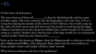 +45.
X had a bevy of nick-names.
The most famous of them all, _______ is short for Satchelmouth, and has many
possible origins. The most common tale that biographers tell is the story of X as a
young boy dancing for pennies in the streets of New Orleans, who would scoop up
the coins off of the streets and stick them into his mouth to avoid having the bigger
children steal them from him. Someone dubbed him "satchel mouth" for his mouth
acting as a satchel. Another tale is that because of his large mouth, he was nicknamed
"satchel mouth" which became shortened to _______.
Early on he was also known as Dipper, short for Dippermouth, a reference to the jazz
piece Dippermouth Blues. The nickname Pops came from his own tendency to
forget people's names and simply call them "pops" instead.
What famous nickname and who is the gentleman?
 