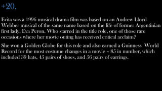 +20.
Evita was a 1996 musical drama film was based on an Andrew Lloyd
Webber musical of the same name based on the life of former Argentinian
first lady, Eva Peron. Who starred in the title role, one of those rare
occasions where her movie outing has received critical acclaim?
She won a Golden Globe for this role and also earned a Guinness World
Record for the most costume changes in a movie – 85 in number, which
included 39 hats, 45 pairs of shoes, and 56 pairs of earrings.
 