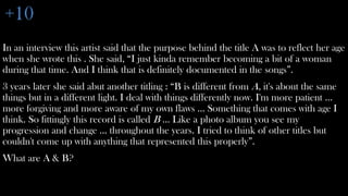 +10
In an interview this artist said that the purpose behind the title A was to reflect her age
when she wrote this . She said, “I just kinda remember becoming a bit of a woman
during that time. And I think that is definitely documented in the songs”.
3 years later she said abut another titling : “B is different from A, it's about the same
things but in a different light. I deal with things differently now. I'm more patient ...
more forgiving and more aware of my own flaws ... Something that comes with age I
think. So fittingly this record is called B ... Like a photo album you see my
progression and change ... throughout the years. I tried to think of other titles but
couldn't come up with anything that represented this properly”.
What are A & B?
 