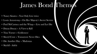 James Bond Themes
• Nancy Sinatra – You Only Live twice
• Louis Armstrong – On Her Majesty’s Secret Service
• Paul McCartney and the Wings – Live and Let Die
• Duran Duran – A View to Kill
• Tina Turner – Goldeneye
• Sheryl Crow – Tomorrow Never Dies
• Die Another Day – Madonna
• Skyfall - Adele
 