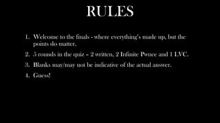 RULES
1. Welcome to the finals - where everything’s made up, but the
   points do matter.
2. 5 rounds in the quiz – 2 written, 2 Infinite Pwnce and 1 LVC.
3. Blanks may/may not be indicative of the actual answer.
4. Guess!
 