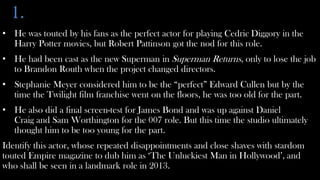 1.
• He was touted by his fans as the perfect actor for playing Cedric Diggory in the
  Harry Potter movies, but Robert Pattinson got the nod for this role.
• He had been cast as the new Superman in Superman Returns, only to lose the job
  to Brandon Routh when the project changed directors.
• Stephanie Meyer considered him to be the “perfect” Edward Cullen but by the
  time the Twilight film franchise went on the floors, he was too old for the part.
• He also did a final screen-test for James Bond and was up against Daniel
  Craig and Sam Worthington for the 007 role. But this time the studio ultimately
  thought him to be too young for the part.
Identify this actor, whose repeated disappointments and close shaves with stardom
touted Empire magazine to dub him as ‘The Unluckiest Man in Hollywood’, and
who shall be seen in a landmark role in 2013.
 