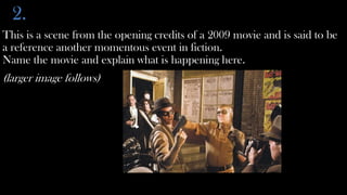 2.
This is a scene from the opening credits of a 2009 movie and is said to be
a reference another momentous event in fiction.
Name the movie and explain what is happening here.
(larger image follows)
 