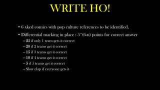 WRITE HO!
• 6 xkcd comics with pop culture references to be identified.
• Differential marking in place : 5*(6-n) points for correct answer
  – 25 if only 1 team gets it correct
  – 20 if 2 teams get it correct
  – 15 if 3 teams get it correct
  – 10 if 4 teams get it correct
  – 5 if 5 teams get it correct
  – Slow clap if everyone gets it
 