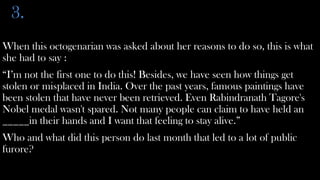 3.
When this octogenarian was asked about her reasons to do so, this is what
she had to say :
“I’m not the first one to do this! Besides, we have seen how things get
stolen or misplaced in India. Over the past years, famous paintings have
been stolen that have never been retrieved. Even Rabindranath Tagore's
Nobel medal wasn't spared. Not many people can claim to have held an
_____in their hands and I want that feeling to stay alive.”
Who and what did this person do last month that led to a lot of public
furore?
 