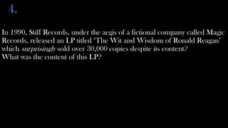 4.
In 1990, Stiff Records, under the aegis of a fictional company called Magic
Records, released an LP titled ‘The Wit and Wisdom of Ronald Reagan’
which surprisingly sold over 30,000 copies despite its content?
What was the content of this LP?
 