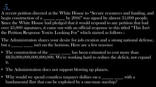 5.
A recent petition directed at the White House to “Secure resources and funding, and
begin construction of a _____ ____ by 2016” was signed by almost 35,000 people.
Since the White House had pledged that it would respond to any petition that had
over 25,000 signatures, it came out with an official response to this titled “This Isn't
the Petition Response You're Looking For” which started as follows :
The Administration shares your desire for job creation and a strong national defense,
but a _____ ____ isn't on the horizon. Here are a few reasons:
• The construction of the _____ ____ has been estimated to cost more than
  $850,000,000,000,000,000. We're working hard to reduce the deficit, not expand
  it.
• The Administration does not support blowing up planets.
• Why would we spend countless taxpayer dollars on a _____ ____ with a
  fundamental flaw that can be exploited by a one-man starship?
 