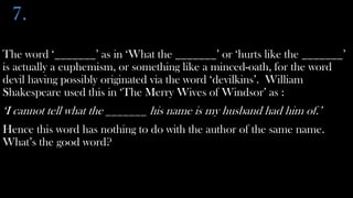 7.
The word ‘_______’ as in ‘What the _______’ or ‘hurts like the _______’
is actually a euphemism, or something like a minced-oath, for the word
devil having possibly originated via the word ‘devilkins’. William
Shakespeare used this in ‘The Merry Wives of Windsor’ as :
‘I cannot tell what the _______ his name is my husband had him of.’
Hence this word has nothing to do with the author of the same name.
What’s the good word?
 