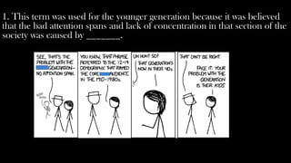 1. This term was used for the younger generation because it was believed
that the bad attention spans and lack of concentration in that section of the
society was caused by _______.
 