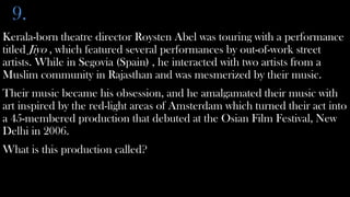 9.
Kerala-born theatre director Roysten Abel was touring with a performance
titled Jiyo , which featured several performances by out-of-work street
artists. While in Segovia (Spain) , he interacted with two artists from a
Muslim community in Rajasthan and was mesmerized by their music.
Their music became his obsession, and he amalgamated their music with
art inspired by the red-light areas of Amsterdam which turned their act into
a 45-membered production that debuted at the Osian Film Festival, New
Delhi in 2006.
What is this production called?
 