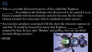 10.
• This is a recently discovered species of bee called the 'Euglossa
  _______’. According to the biologist who discovered it, he named it so to
  honor a popular television character and also because the bee had
  tricked scientists for some time with its similarity to other species.
• An executive producer associated with the show the character appears in
  said that ‘X would be honored to know that Euglossa _______ was
  inspired by him. In fact, after ‘Mothra’ and griffins, bees are his third-
  favourite flying creatures.’
• FITB!
 