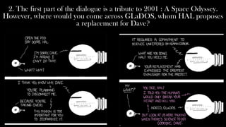 2. The first part of the dialogue is a tribute to 2001 : A Space Odyssey.
However, where would you come across GLaDOS, whom HAL proposes
                          a replacement for Dave?
 