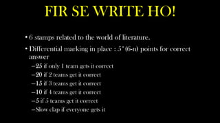 FIR SE WRITE HO!
• 6 stamps related to the world of literature.
• Differential marking in place : 5*(6-n) points for correct
  answer
  –25 if only 1 team gets it correct
  –20 if 2 teams get it correct
  –15 if 3 teams get it correct
  –10 if 4 teams get it correct
  –5 if 5 teams get it correct
  –Slow clap if everyone gets it
 