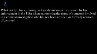 2.
What catchy phrase, having no legal definition per se, is used by law
enforcement in the USA when announcing the name of someone involved
in a criminal investigation who has not been arrested or formally accused
of a crime?
 