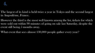 4.
The largest of its kind is held twice a year in Tokyo and the second largest
in Angoulême, France.
However the third is the most well known among the lot, tickets for which
were sold out within 90 minutes of going on sale last Saturday, despite the
event still being 5 months away.
What event that sees almost 130,000 people gather every year?
 