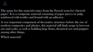 5.
The name for this material comes from the French term for ‘chewed-
paper’. It is a composite material consisting of paper pieces or pulp,
reinforced with textiles and bound with an adhesive.
A very important component of decorative structures before the rise of
modern composites and plastics, this material still finds usage in low-cost
arts and crafts, as well as building large floats, theatrical sets and puppets
among other things.
Which material?
 