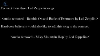 6.
Connect these three Led Zeppelin songs.


<audio removed – Ramble On and Battle of Evermore by Led Zepplin >

Hard-core believers would also like to add this song to the connect.


       <audio removed – Misty Mountain Hop by Led Zeppelin >
 