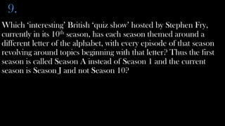 9.
Which ‘interesting’ British ‘quiz show’ hosted by Stephen Fry,
currently in its 10th season, has each season themed around a
different letter of the alphabet, with every episode of that season
revolving around topics beginning with that letter? Thus the first
season is called Season A instead of Season 1 and the current
season is Season J and not Season 10?
 
