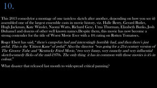 10.
This 2013 comedy(or a montage of one tasteless sketch after another, depending on how you see it)
assembled one of the largest ensemble casts in movie history, viz. Halle Berry, Gerard Butler,
Hugh Jackman, Kate Winslet, Naomi Watts, Richard Gere, Uma Thurman, Elizabeth Banks, Josh
Duhamel and dozens of other well known names.Despite them, this movie has now become a
strong contender for the title of Worst Movie Ever with a 4% rating on Rotten Tomatoes.
Roger Ebert has said,“ there's camp-fun bad and interestingly horrible bad, and then there's just
awful. This is the "Citizen Kane" of awful.” Also the director “was going for a 21st century version of
The Groove Tube and “Kentucky Fried Movie," two very funny, very raunchy and very influential
sketch-comedy flicks of the mid-1970s. The only thing it has in common with those movies is it's in
colour.”
What disaster that released last month to widespread critical panning?
 