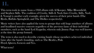 11.
This term took its name from a 1968 album with Al Kooper, Mike Bloomfield,
and Stephen Stills. The coalition of Crosby, Stills & Nash (later Crosby, Stills, Nash
& Young) is another early example, given the success of their prior bands (The
Byrds, Buffalo Springfield, and The Hollies respectively).
Music writers have also applied the term to groups that sold huge numbers of albums
and headlined massive concerts regardless of the previous fame of their individual
members, such as the band Led Zeppelin, wherein only Jimmy Page was well known
at the time the group formed.
The term is also used to describe existing bands whose members achieved individual
fame after the band's founding, such as The Beatles, Pink
Floyd, Queen, Genesis and Yes.
What term?
 