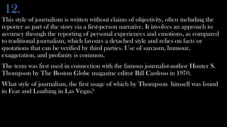12.
This style of journalism is written without claims of objectivity, often including the
reporter as part of the story via a first-person narrative. It involves an approach to
accuracy through the reporting of personal experiences and emotions, as compared
to traditional journalism, which favours a detached style and relies on facts or
quotations that can be verified by third parties. Use of sarcasm, humour,
exaggeration, and profanity is common.
The term was first used in connection with the famous journalist-author Hunter S.
Thompson by The Boston Globe magazine editor Bill Cardoso in 1970.
What style of journalism, the first usage of which by Thompson himself was found
in Fear and Loathing in Las Vegas?
 