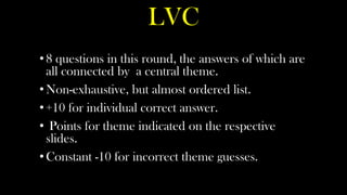 LVC
• 8 questions in this round, the answers of which are
  all connected by a central theme.
• Non-exhaustive, but almost ordered list.
• +10 for individual correct answer.
• Points for theme indicated on the respective
  slides.
• Constant -10 for incorrect theme guesses.
 