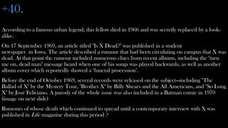 +40.
According to a famous urban legend, this fellow died in 1966 and was secretly replaced by a look-
alike.
On 17 September 1969, an article titled "Is X Dead?" was published in a student
newspaper in Iowa. The article described a rumour that had been circulating on campus that X was
dead. At that point the rumour included numerous clues from recent albums, including the "turn
me on, dead man" message heard when one of his songs was played backwards, as well as another
album cover which reportedly showed a ‘funeral procession’.
Before the end of October 1969, several records were released on the subject—including "The
Ballad of X" by the Mystery Tour, "Brother X" by Billy Shears and the All Americans, and "So Long
X" by José Feliciano. A parody of the whole issue was also included in a Batman comic in 1970
(image on next slide)
Rumours of whose death which continued to spread until a contemporary interview with X was
published in Life magazine during this period ?
 