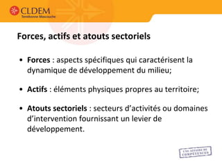 Forces, actifs et atouts sectoriels

• Forces : aspects spécifiques qui caractérisent la
  dynamique de développement du milieu;

• Actifs : éléments physiques propres au territoire;

• Atouts sectoriels : secteurs d’activités ou domaines
  d’intervention fournissant un levier de
  développement.
 