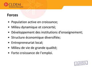 Forces
•   Population active en croissance;
•   Milieu dynamique et concerté;
•   Développement des institutions d’enseignement;
•   Structure économique diversifiée;
•   Entrepreneuriat local;
•   Milieu de vie de grande qualité;
•   Forte croissance de l’emploi.
 
