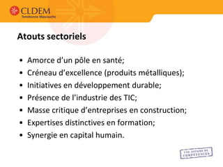 Atouts sectoriels

•   Amorce d’un pôle en santé;
•   Créneau d’excellence (produits métalliques);
•   Initiatives en développement durable;
•   Présence de l’industrie des TIC;
•   Masse critique d’entreprises en construction;
•   Expertises distinctives en formation;
•   Synergie en capital humain.
 