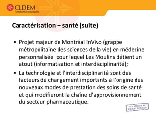 Caractérisation – santé (suite)

• Projet majeur de Montréal InVivo (grappe
  métropolitaine des sciences de la vie) en médecine
  personnalisée pour lequel Les Moulins détient un
  atout (informatisation et interdisciplinarité);
• La technologie et l’interdisciplinarité sont des
  facteurs de changement importants à l’origine des
  nouveaux modes de prestation des soins de santé
  et qui modifieront la chaîne d’approvisionnement
  du secteur pharmaceutique.
 
