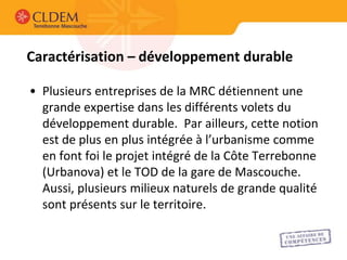 Caractérisation – développement durable

• Plusieurs entreprises de la MRC détiennent une
  grande expertise dans les différents volets du
  développement durable. Par ailleurs, cette notion
  est de plus en plus intégrée à l’urbanisme comme
  en font foi le projet intégré de la Côte Terrebonne
  (Urbanova) et le TOD de la gare de Mascouche.
  Aussi, plusieurs milieux naturels de grande qualité
  sont présents sur le territoire.
 