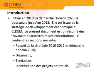 Introduction
• Initiée en 2010, la démarche Horizon 2020 se
  poursuivra jusqu’en 2012. Elle est issue de la
  stratégie de développement économique du
  CLDEM. Le présent document est un résumé des
  travaux préparatoires et des consultations. Il
  contient les sections suivantes:
   – Rappel de la stratégie 2010-2012 et démarche
     horizon 2020;
   – Diagnostic;
   – Tendances;
   – Identification des projets potentiels.
 