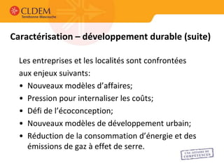 Caractérisation – développement durable (suite)

  Les entreprises et les localités sont confrontées
  aux enjeux suivants:
  • Nouveaux modèles d’affaires;
  • Pression pour internaliser les coûts;
  • Défi de l’écoconception;
  • Nouveaux modèles de développement urbain;
  • Réduction de la consommation d’énergie et des
    émissions de gaz à effet de serre.
 