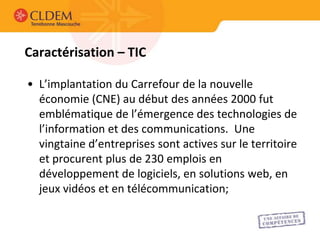 Caractérisation – TIC

• L’implantation du Carrefour de la nouvelle
  économie (CNE) au début des années 2000 fut
  emblématique de l’émergence des technologies de
  l’information et des communications. Une
  vingtaine d’entreprises sont actives sur le territoire
  et procurent plus de 230 emplois en
  développement de logiciels, en solutions web, en
  jeux vidéos et en télécommunication;
 