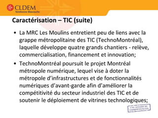 Caractérisation – TIC (suite)
• La MRC Les Moulins entretient peu de liens avec la
  grappe métropolitaine des TIC (TechnoMontréal),
  laquelle développe quatre grands chantiers - relève,
  commercialisation, financement et innovation;
• TechnoMontréal poursuit le projet Montréal
  métropole numérique, lequel vise à doter la
  métropole d’infrastructures et de fonctionnalités
  numériques d’avant-garde afin d’améliorer la
  compétitivité du secteur industriel des TIC et de
  soutenir le déploiement de vitrines technologiques;
 