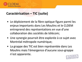 Caractérisation – TIC (suite)

• Le déploiement de la fibre optique figure parmi les
  enjeux importants dans Les Moulins et le CLDEM
  entreprend des représentations en vue d’une
  collaboration des sociétés de télécom;
• Une synergie pourrait être explorée à ce sujet avec
  Montréal métropole numérique;
• La grappe des TIC est bien représentée dans Les
  Moulins mais l’émergence d’aucune sous-grappe
  n’est apparente.
 