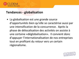 Tendances - globalisation
• La globalisation est une grande source
  d’opportunités bien qu’elle se caractérise aussi par
  une intensification de la concurrence. Après la
  phase de délocalisation des activités on assiste à
  une certaine «déglobalisation». Il convient donc
  d’appuyer l’internationalisation de nos entreprises
  tout en profitant du retour vers un certain
  régionalisme.
 