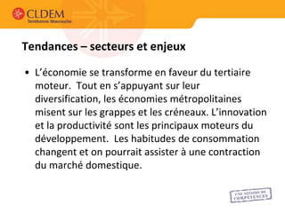 Tendances – secteurs et enjeux

• L’économie se transforme en faveur du tertiaire
  moteur. Tout en s’appuyant sur leur
  diversification, les économies métropolitaines
  misent sur les grappes et les créneaux. L’innovation
  et la productivité sont les principaux moteurs du
  développement. Les habitudes de consommation
  changent et on pourrait assister à une contraction
  du marché domestique.
 
