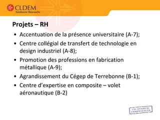 Projets – RH
• Accentuation de la présence universitaire (A-7);
• Centre collégial de transfert de technologie en
  design industriel (A-8);
• Promotion des professions en fabrication
  métallique (A-9);
• Agrandissement du Cégep de Terrebonne (B-1);
• Centre d’expertise en composite – volet
  aéronautique (B-2)
 