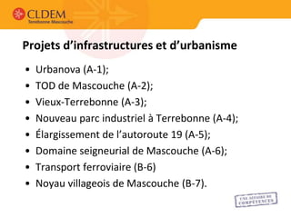 Projets d’infrastructures et d’urbanisme
•   Urbanova (A-1);
•   TOD de Mascouche (A-2);
•   Vieux-Terrebonne (A-3);
•   Nouveau parc industriel à Terrebonne (A-4);
•   Élargissement de l’autoroute 19 (A-5);
•   Domaine seigneurial de Mascouche (A-6);
•   Transport ferroviaire (B-6)
•   Noyau villageois de Mascouche (B-7).
 