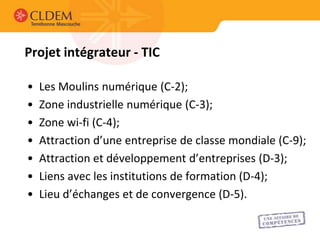 Projet intégrateur - TIC

•   Les Moulins numérique (C-2);
•   Zone industrielle numérique (C-3);
•   Zone wi-fi (C-4);
•   Attraction d’une entreprise de classe mondiale (C-9);
•   Attraction et développement d’entreprises (D-3);
•   Liens avec les institutions de formation (D-4);
•   Lieu d’échanges et de convergence (D-5).
 