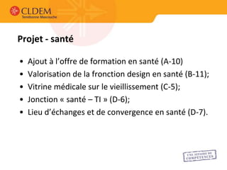 Projet - santé

•   Ajout à l’offre de formation en santé (A-10)
•   Valorisation de la fronction design en santé (B-11);
•   Vitrine médicale sur le vieillissement (C-5);
•   Jonction « santé – TI » (D-6);
•   Lieu d’échanges et de convergence en santé (D-7).
 