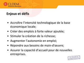 Enjeux et défis

• Accroître l’intensité technologique de la base
  économique locale;
• Créer des emplois à forte valeur ajoutée;
• Stimuler la création de la richesse;
• Augmenter l’autonomie en emploi;
• Répondre aux besoins de main-d'œuvre;
• Assurer la capacité d’accueil pour de nouvelles
  entreprises.
 