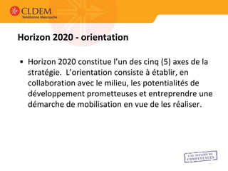 Horizon 2020 - orientation

• Horizon 2020 constitue l’un des cinq (5) axes de la
  stratégie. L’orientation consiste à établir, en
  collaboration avec le milieu, les potentialités de
  développement prometteuses et entreprendre une
  démarche de mobilisation en vue de les réaliser.
 